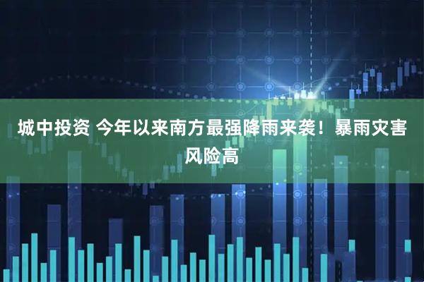 城中投资 今年以来南方最强降雨来袭！暴雨灾害风险高