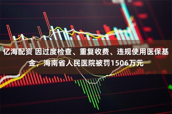 亿海配资 因过度检查、重复收费、违规使用医保基金，海南省人民医院被罚1506万元