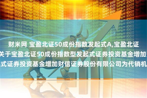财米网 宝盈北证50成份指数发起式A,宝盈北证50成份指数发起式C: 关于宝盈北证50成份指数型发起式证券投资基金增加财信证券股份有限公司为代销机构的公告
