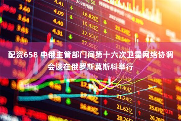 配资658 中俄主管部门间第十六次卫星网络协调会谈在俄罗斯莫斯科举行
