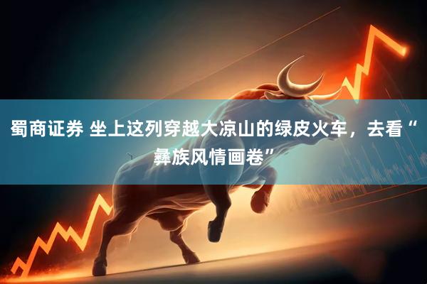 蜀商证券 坐上这列穿越大凉山的绿皮火车，去看“彝族风情画卷”