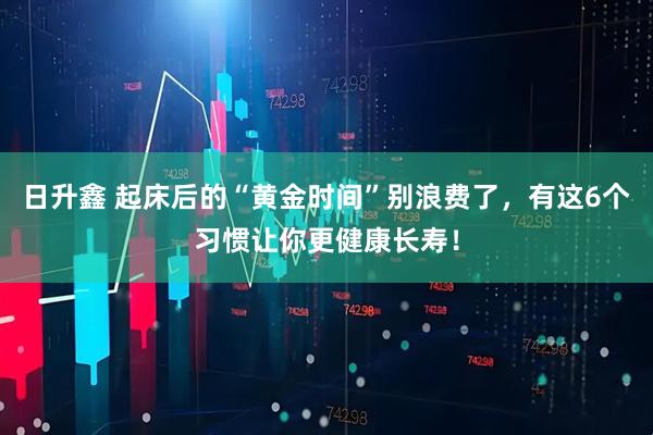 日升鑫 起床后的“黄金时间”别浪费了，有这6个习惯让你更健康长寿！