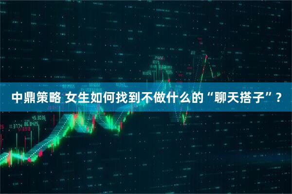 中鼎策略 女生如何找到不做什么的“聊天搭子”？