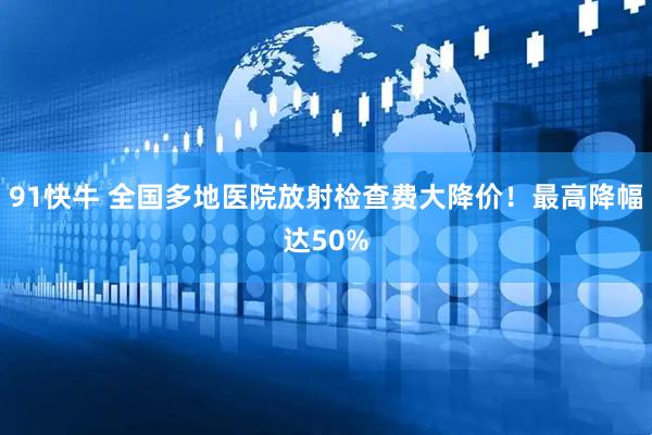 91快牛 全国多地医院放射检查费大降价！最高降幅达50%