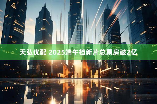 天弘优配 2025端午档新片总票房破2亿