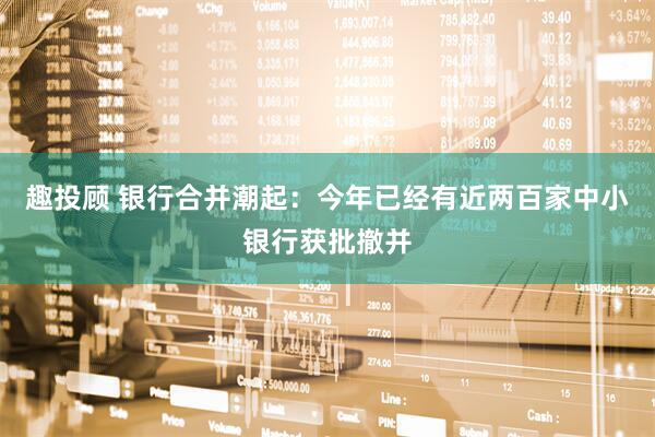 趣投顾 银行合并潮起：今年已经有近两百家中小银行获批撤并