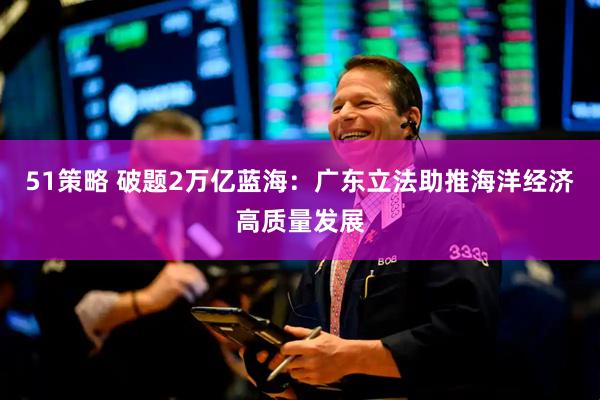 51策略 破题2万亿蓝海：广东立法助推海洋经济高质量发展