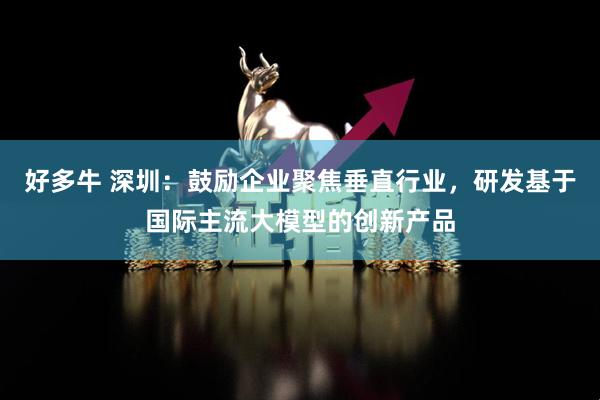 好多牛 深圳：鼓励企业聚焦垂直行业，研发基于国际主流大模型的创新产品
