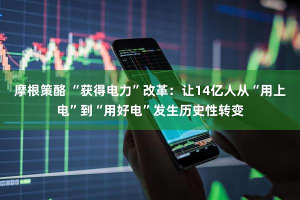 摩根策酪 “获得电力”改革：让14亿人从“用上电”到“用好电”发生历史性转变