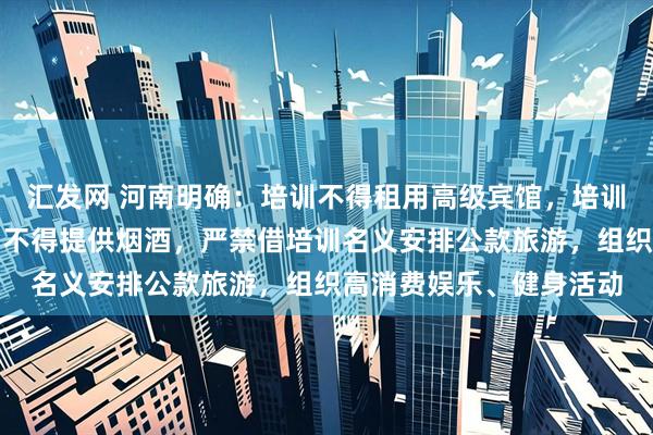 汇发网 河南明确：培训不得租用高级宾馆，培训用餐不得上高档菜肴、不得提供烟酒，严禁借培训名义安排公款旅游，组织高消费娱乐、健身活动