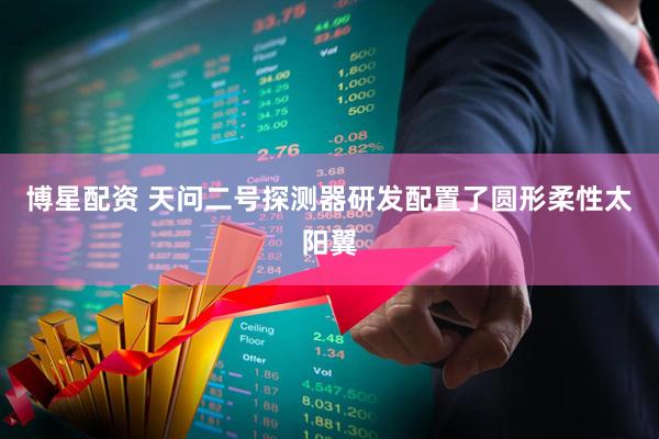 博星配资 天问二号探测器研发配置了圆形柔性太阳翼