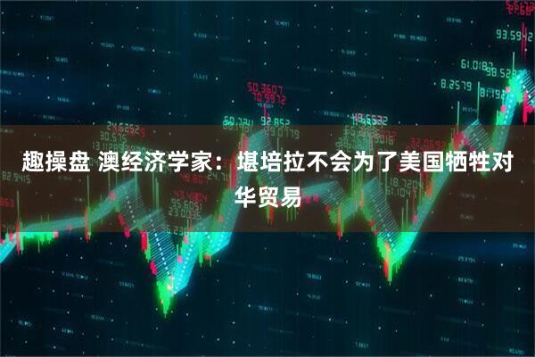 趣操盘 澳经济学家：堪培拉不会为了美国牺牲对华贸易