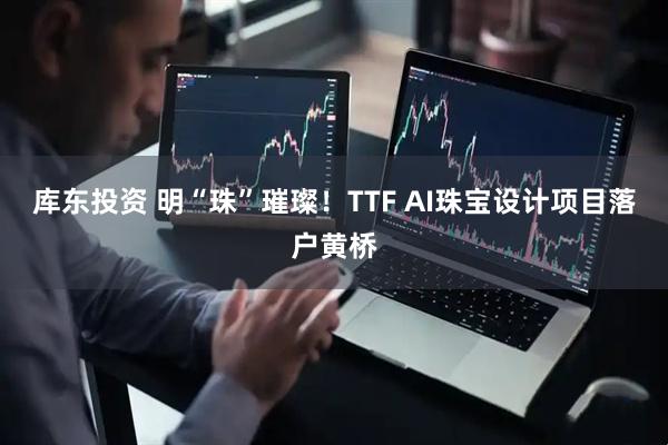 库东投资 明“珠”璀璨！TTF AI珠宝设计项目落户黄桥