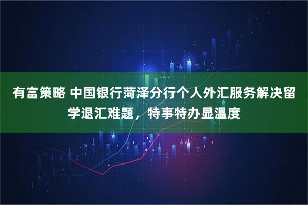 有富策略 中国银行菏泽分行个人外汇服务解决留学退汇难题，特事特办显温度