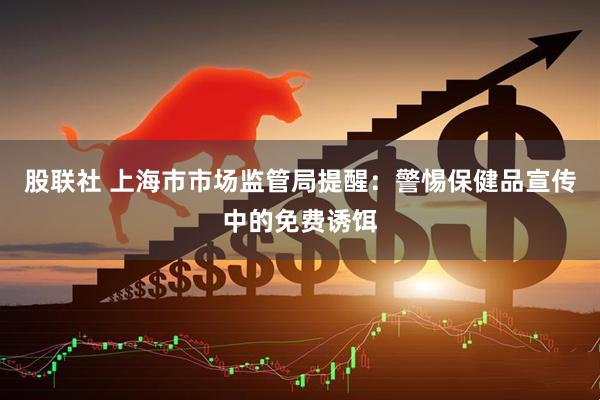 股联社 上海市市场监管局提醒：警惕保健品宣传中的免费诱饵