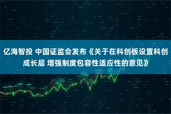 亿海智投 中国证监会发布《关于在科创板设置科创成长层 增强制度包容性适应性的意见》