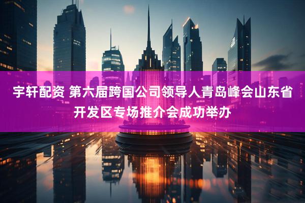 宇轩配资 第六届跨国公司领导人青岛峰会山东省开发区专场推介会成功举办