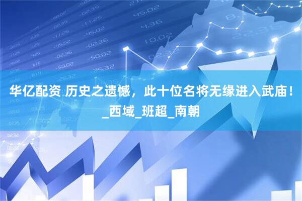 华亿配资 历史之遗憾，此十位名将无缘进入武庙！_西域_班超_南朝