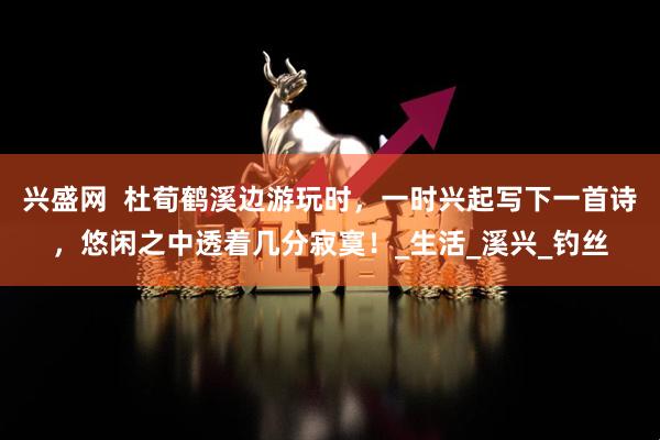兴盛网  杜荀鹤溪边游玩时，一时兴起写下一首诗，悠闲之中透着几分寂寞！_生活_溪兴_钓丝