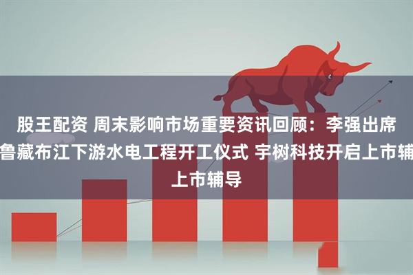 股王配资 周末影响市场重要资讯回顾：李强出席雅鲁藏布江下游水电工程开工仪式 宇树科技开启上市辅导
