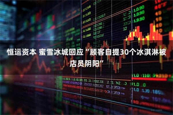恒运资本 蜜雪冰城回应“顾客自提30个冰淇淋被店员阴阳”