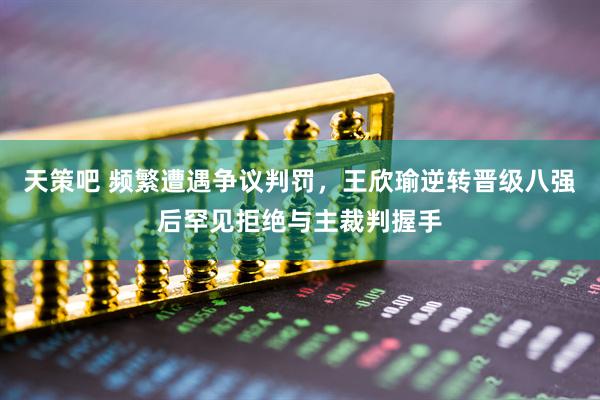 天策吧 频繁遭遇争议判罚，王欣瑜逆转晋级八强后罕见拒绝与主裁判握手