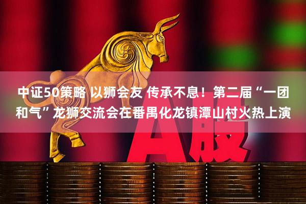 中证50策略 以狮会友 传承不息！第二届“一团和气”龙狮交流会在番禺化龙镇潭山村火热上演