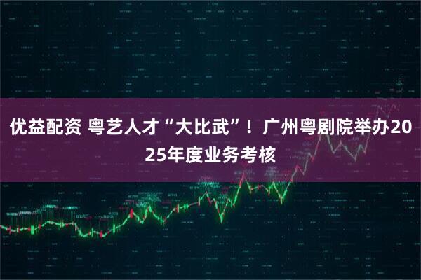 优益配资 粤艺人才“大比武”！广州粤剧院举办2025年度业务考核