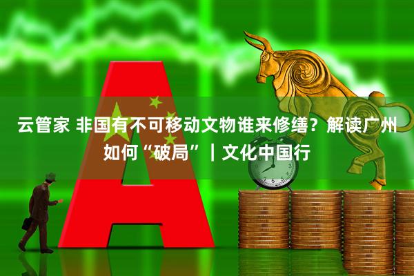 云管家 非国有不可移动文物谁来修缮？解读广州如何“破局”｜文化中国行