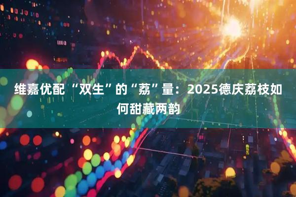 维嘉优配 “双生”的“荔”量：2025德庆荔枝如何甜藏两韵