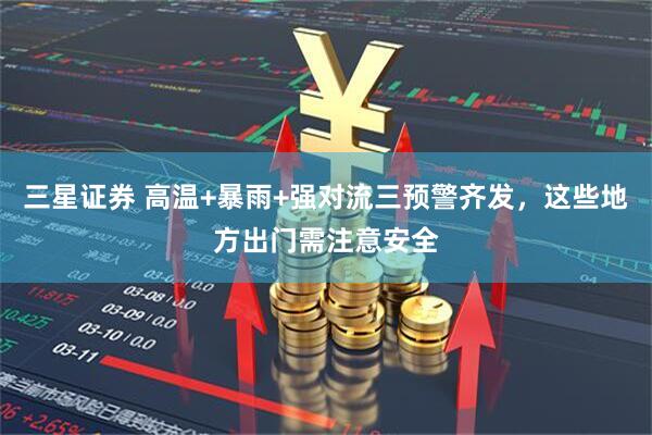 三星证券 高温+暴雨+强对流三预警齐发，这些地方出门需注意安全