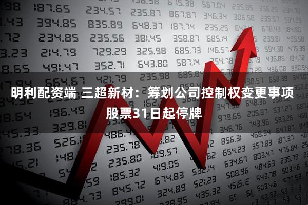 明利配资端 三超新材：筹划公司控制权变更事项 股票31日起停牌
