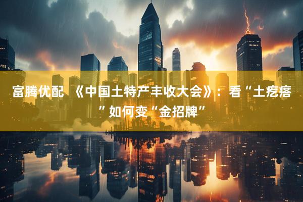 富腾优配  《中国土特产丰收大会》：看“土疙瘩”如何变“金招牌”