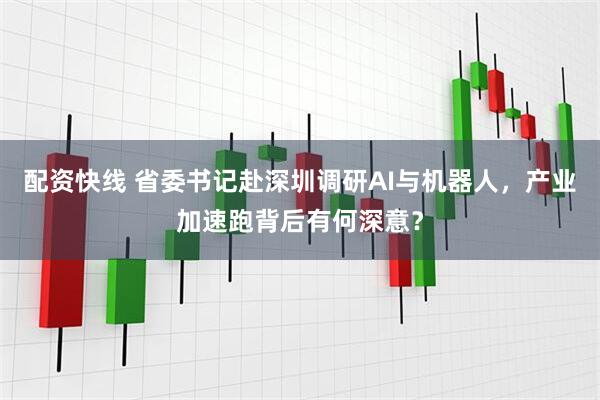 配资快线 省委书记赴深圳调研AI与机器人，产业加速跑背后有何深意？