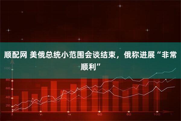 顺配网 美俄总统小范围会谈结束，俄称进展“非常顺利”
