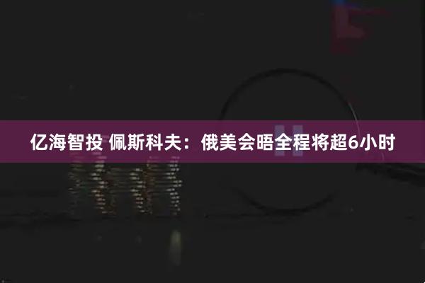 亿海智投 佩斯科夫：俄美会晤全程将超6小时