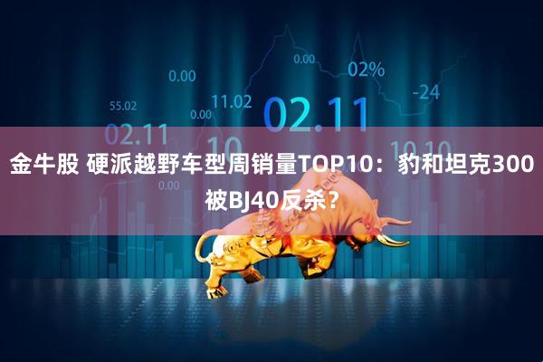 金牛股 硬派越野车型周销量TOP10：豹和坦克300被BJ40反杀？