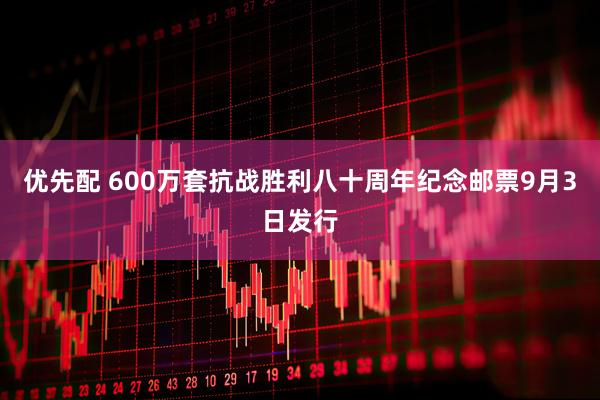 优先配 600万套抗战胜利八十周年纪念邮票9月3日发行