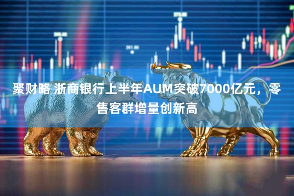 聚财略 浙商银行上半年AUM突破7000亿元，零售客群增量创新高