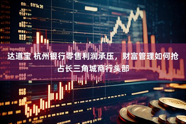 达道宝 杭州银行零售利润承压，财富管理如何抢占长三角城商行头部