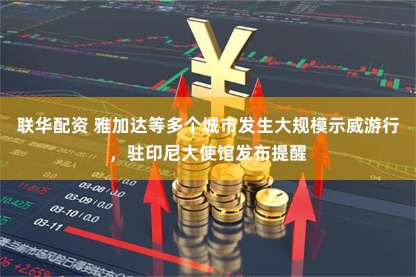 联华配资 雅加达等多个城市发生大规模示威游行，驻印尼大使馆发布提醒