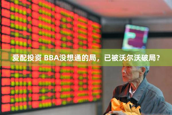 爱配投资 BBA没想通的局，已被沃尔沃破局？