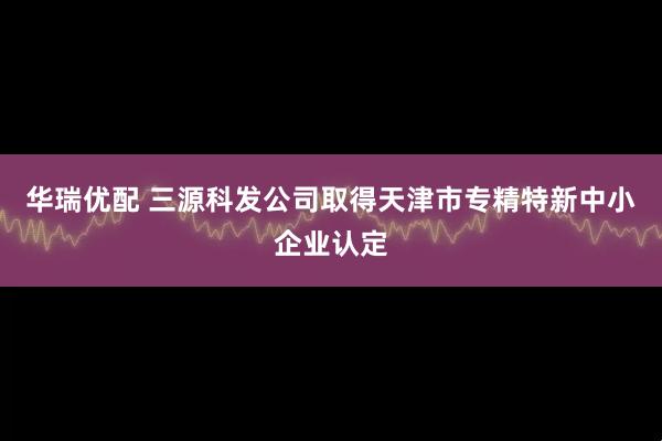 华瑞优配 三源科发公司取得天津市专精特新中小企业认定