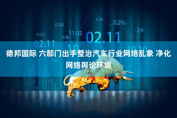 德邦国际 六部门出手整治汽车行业网络乱象 净化网络舆论环境