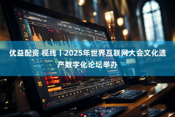 优益配资 视线丨2025年世界互联网大会文化遗产数字化论坛举办