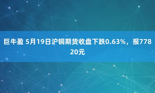 巨牛盈 5月19日沪铜期货收盘下跌0.63%，报77820元