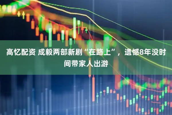高忆配资 成毅两部新剧“在路上”，遗憾8年没时间带家人出游