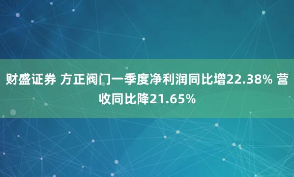 财盛证券 方正阀门一季度净利润同比增22.38% 营收同比降21.65%