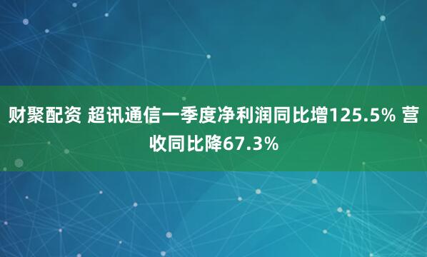 财聚配资 超讯通信一季度净利润同比增125.5% 营收同比降67.3%