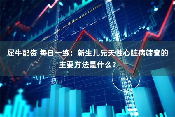 犀牛配资 每日一练：新生儿先天性心脏病筛查的主要方法是什么？